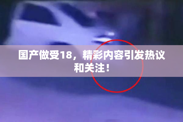 国产做受18，精彩内容引发热议和关注！