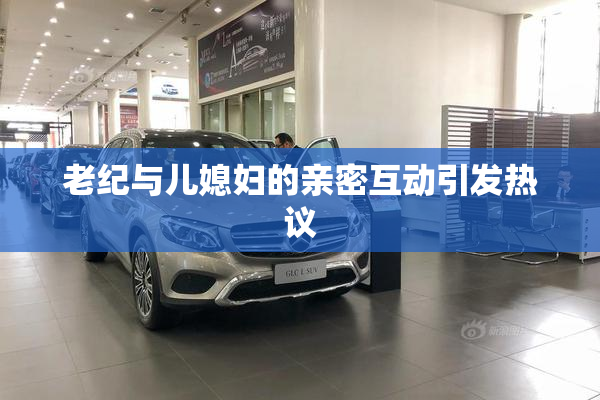 老纪与儿媳妇的亲密互动引发热议
