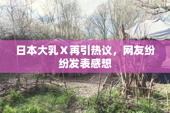 日本大乳Ⅹ再引热议，网友纷纷发表感想