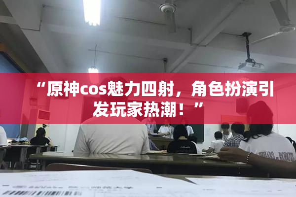 “原神cos魅力四射，角色扮演引发玩家热潮！”