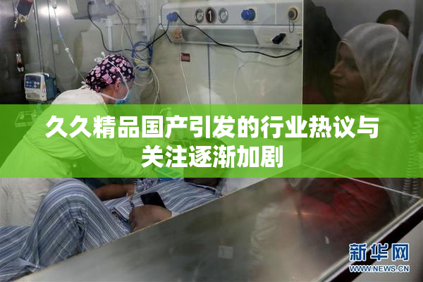 久久精品国产引发的行业热议与关注逐渐加剧