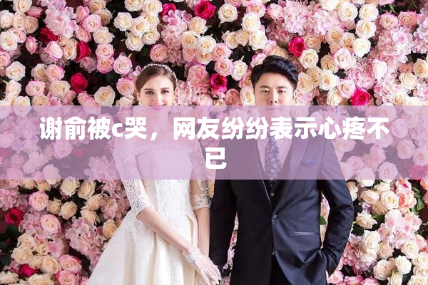 谢俞被c哭，网友纷纷表示心疼不已