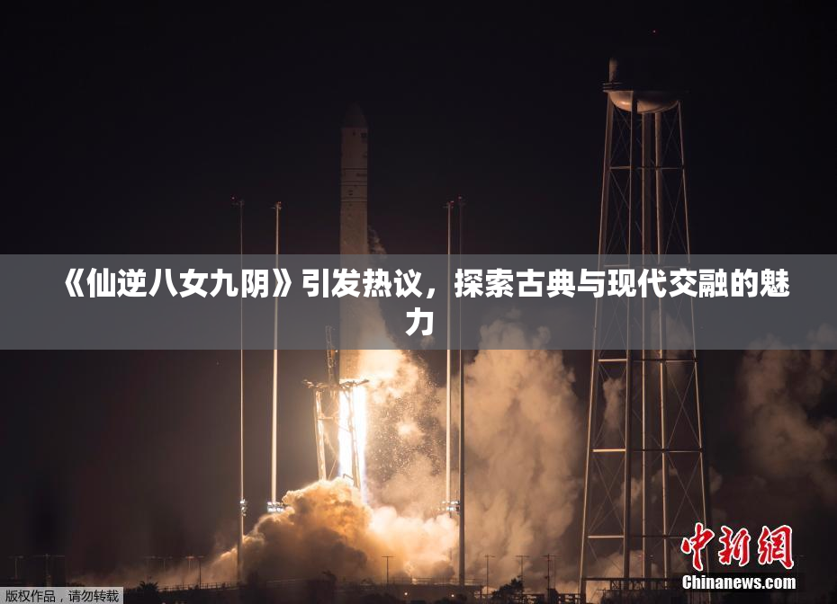 《仙逆八女九阴》引发热议，探索古典与现代交融的魅力