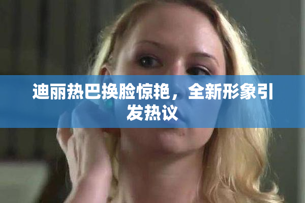 迪丽热巴换脸惊艳，全新形象引发热议