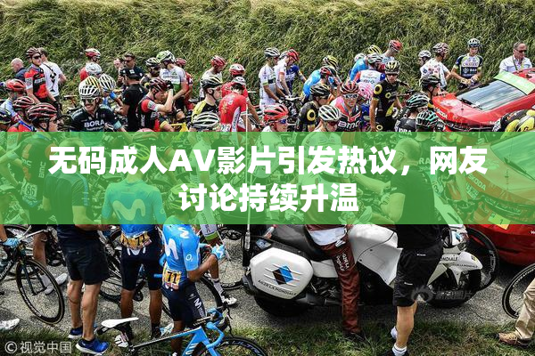 无码成人AV影片引发热议，网友讨论持续升温