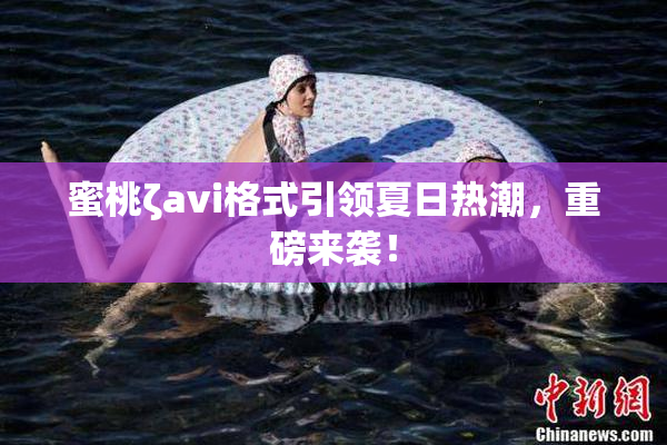 蜜桃ζavi格式引领夏日热潮，重磅来袭！