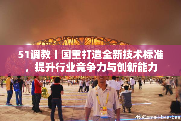 51调教丨国重打造全新技术标准，提升行业竞争力与创新能力
