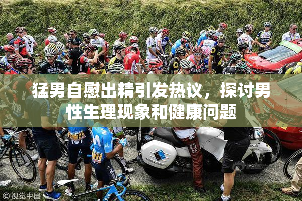 猛男自慰出精引发热议，探讨男性生理现象和健康问题