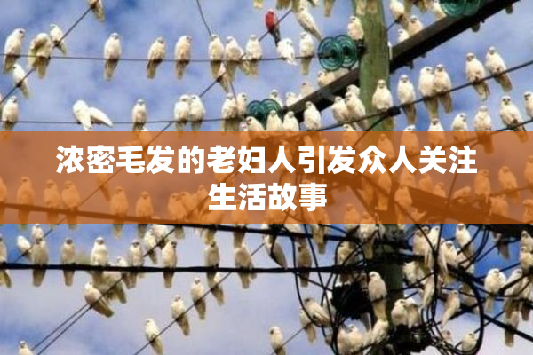 浓密毛发的老妇人引发众人关注生活故事
