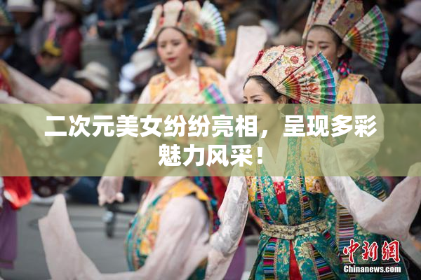 二次元美女纷纷亮相，呈现多彩魅力风采！