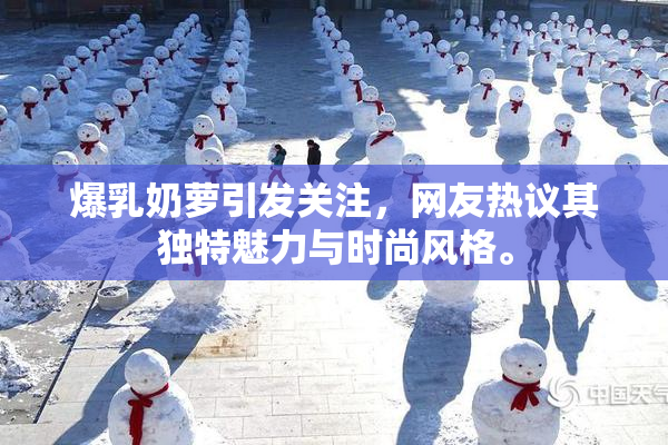 爆乳奶萝引发关注，网友热议其独特魅力与时尚风格。