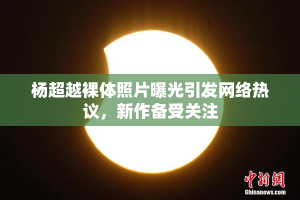 杨超越裸体照片曝光引发网络热议，新作备受关注