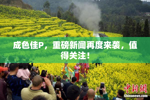 成色佳P，重磅新闻再度来袭，值得关注！