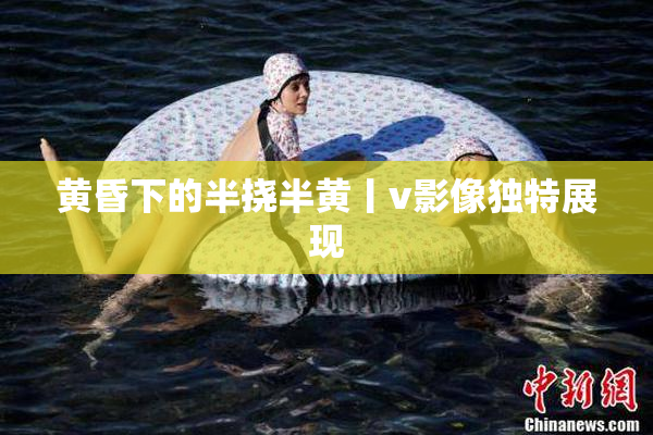 黄昏下的半挠半黄丨v影像独特展现