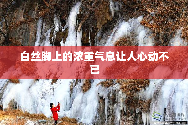 白丝脚上的浓重气息让人心动不已