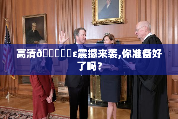 高清🔞❌‌ε震撼来袭,你准备好了吗？