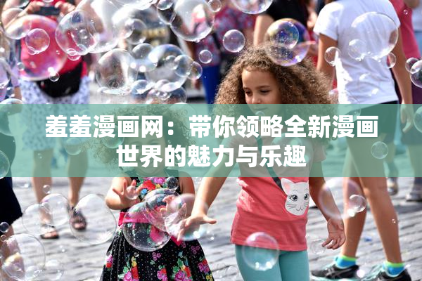 羞羞漫画网：带你领略全新漫画世界的魅力与乐趣