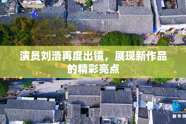 演员刘浩再度出镜，展现新作品的精彩亮点