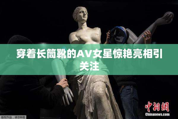 穿着长筒靴的AV女星惊艳亮相引关注