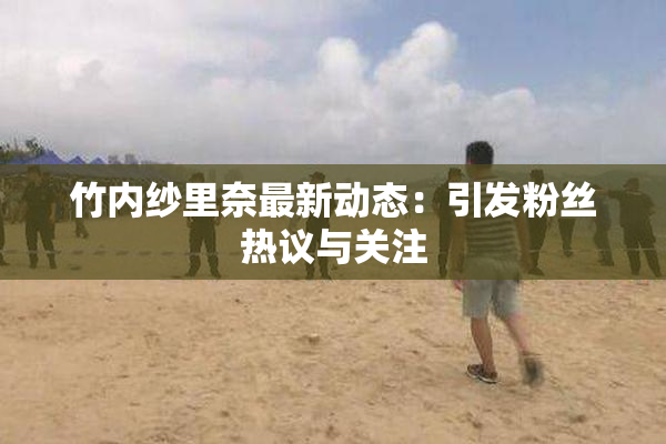 竹内纱里奈最新动态：引发粉丝热议与关注