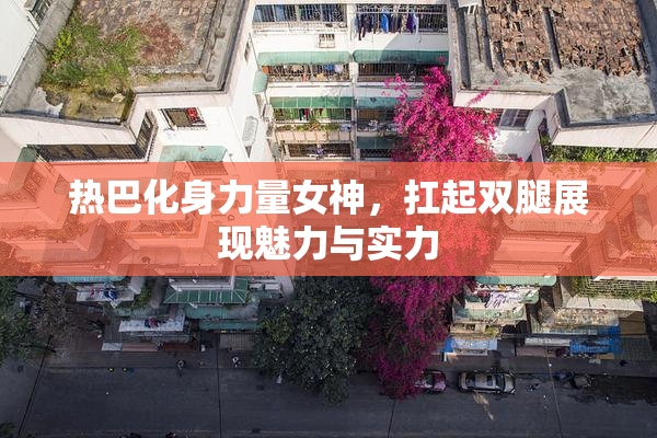热巴化身力量女神，扛起双腿展现魅力与实力