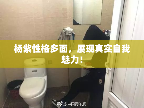 杨紫性格多面，展现真实自我魅力！