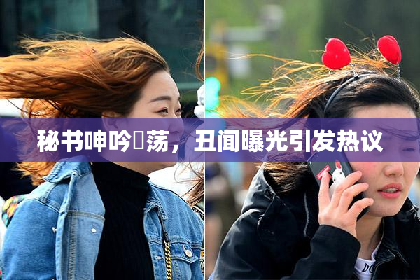 秘书呻吟婬荡，丑闻曝光引发热议