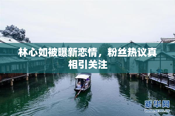 林心如被曝新恋情，粉丝热议真相引关注