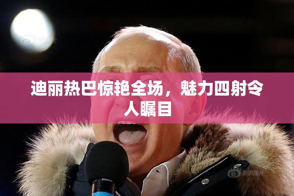 迪丽热巴惊艳全场，魅力四射令人瞩目