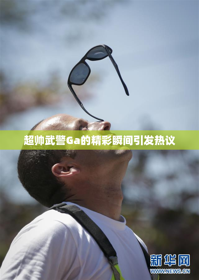 超帅武警Ga的精彩瞬间引发热议
