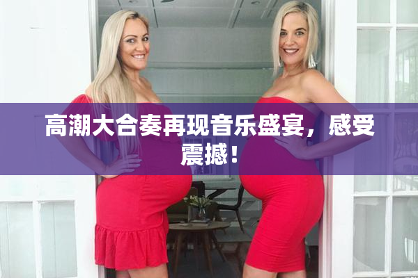 高潮大合奏再现音乐盛宴，感受震撼！