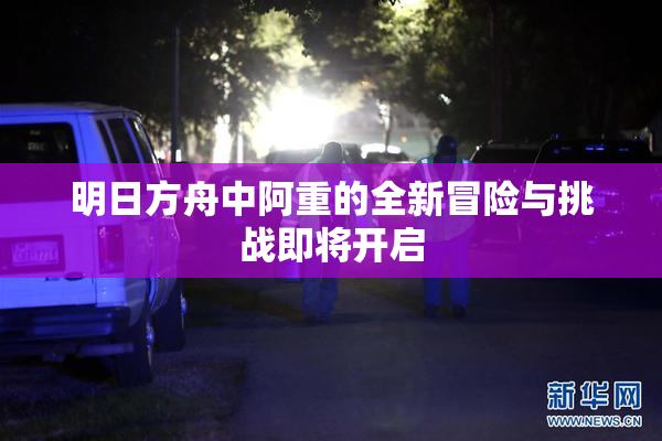 明日方舟中阿重的全新冒险与挑战即将开启
