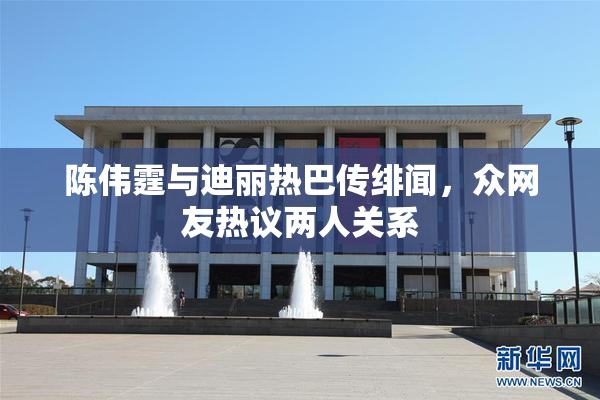 陈伟霆与迪丽热巴传绯闻，众网友热议两人关系