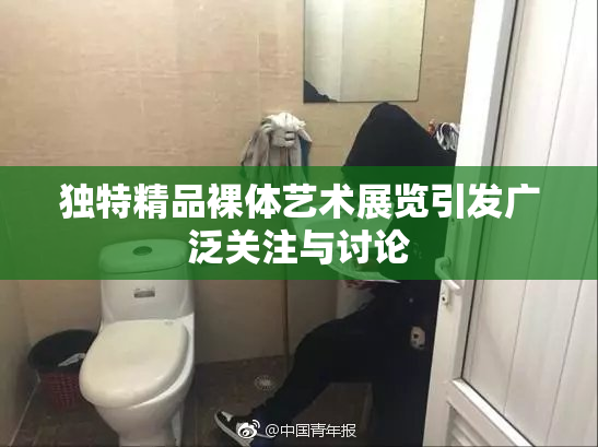 独特精品裸体艺术展览引发广泛关注与讨论