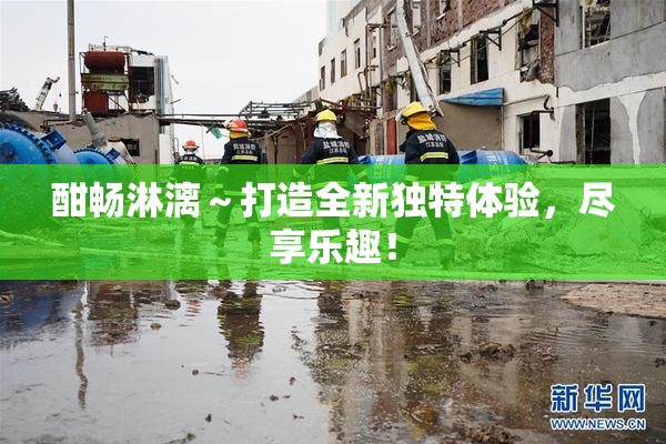 酣畅淋漓～打造全新独特体验，尽享乐趣！