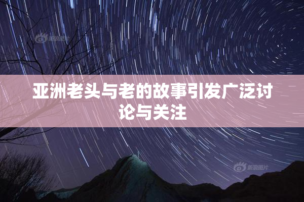 亚洲老头与老的故事引发广泛讨论与关注