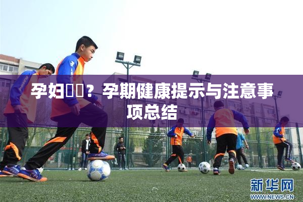 孕妇乂乄？孕期健康提示与注意事项总结