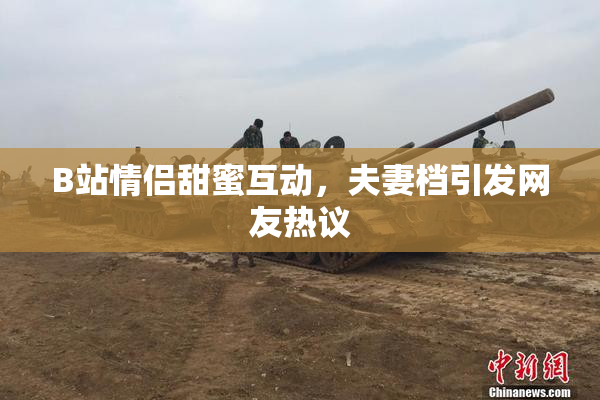 B站情侣甜蜜互动，夫妻档引发网友热议
