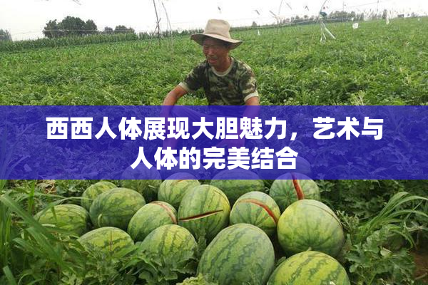 西西人体展现大胆魅力，艺术与人体的完美结合