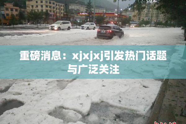 重磅消息：xjxjxj引发热门话题与广泛关注