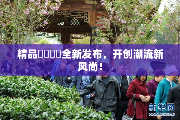 精品❌‌❌‌全新发布，开创潮流新风尚！