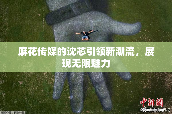 麻花传媒的沈芯引领新潮流，展现无限魅力