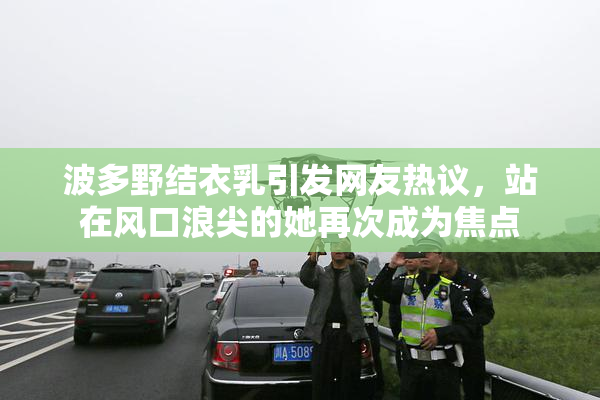 波多野结衣乳引发网友热议，站在风口浪尖的她再次成为焦点