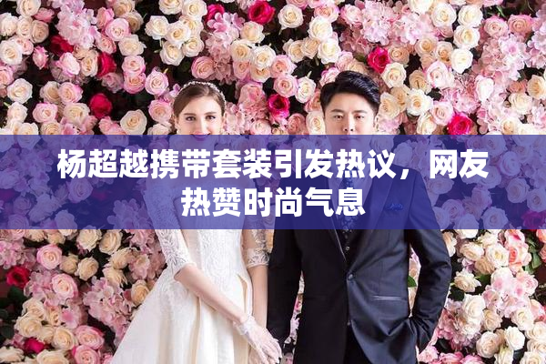 杨超越携带套装引发热议，网友热赞时尚气息