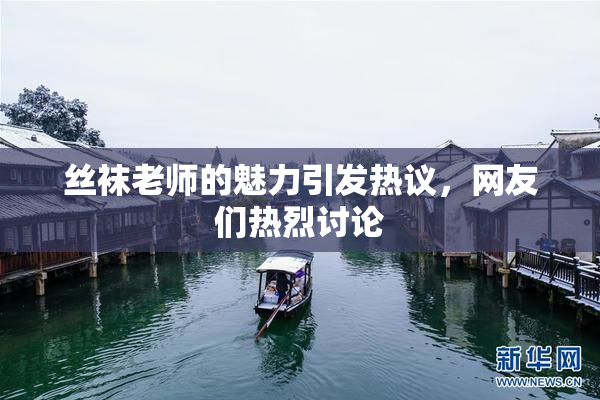 丝袜老师的魅力引发热议，网友们热烈讨论