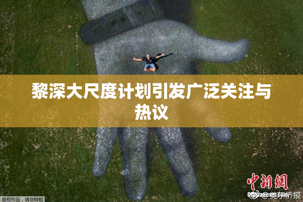 黎深大尺度计划引发广泛关注与热议