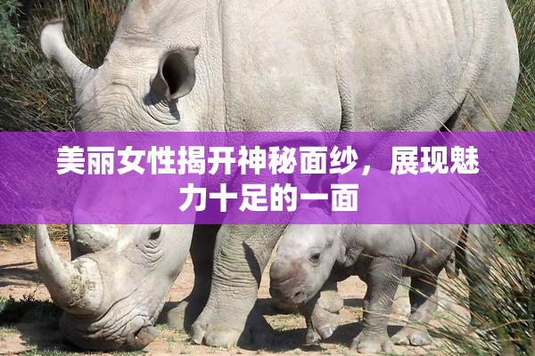 美丽女性揭开神秘面纱，展现魅力十足的一面
