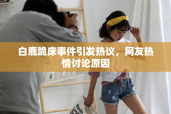 白鹿跪床事件引发热议，网友热情讨论原因