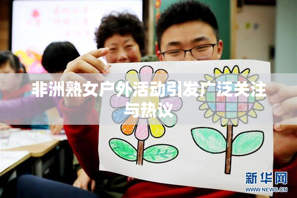 非洲熟女户外活动引发广泛关注与热议