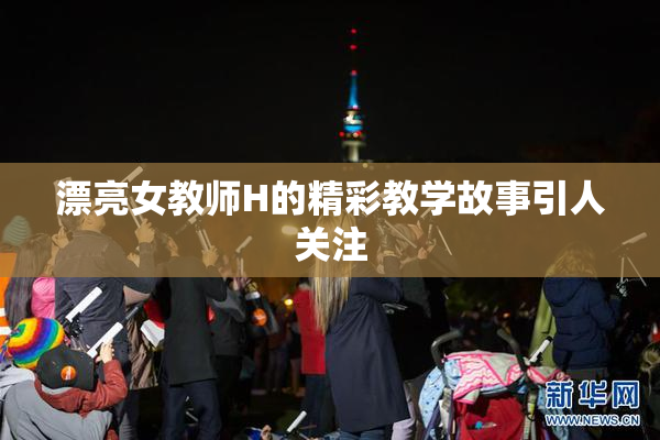 漂亮女教师H的精彩教学故事引人关注